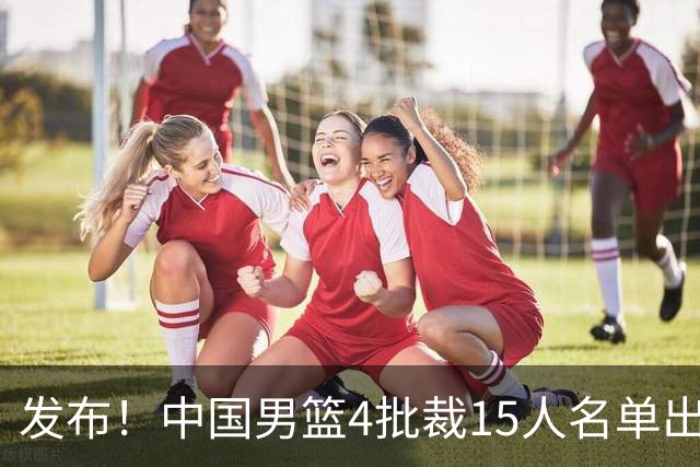 发布！中国男篮4批裁15人名单出炉，胡明轩徐杰离队周琦因伤落选